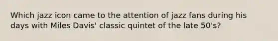 Which jazz icon came to the attention of jazz fans during his days with Miles Davis' classic quintet of the late 50's?