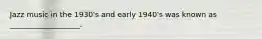 Jazz music in the 1930's and early 1940's was known as ___________________.