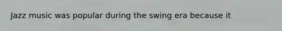 Jazz music was popular during the swing era because it