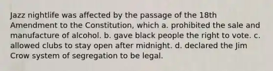 Jazz nightlife was affected by the passage of the 18th Amendment to the Constitution, which a. prohibited the sale and manufacture of alcohol. b. gave black people the right to vote. c. allowed clubs to stay open after midnight. d. declared the Jim Crow system of segregation to be legal.