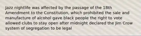 Jazz nightlife was affected by the passage of the 18th Amendment to the Constitution, which prohibited the sale and manufacture of alcohol gave black people the right to vote allowed clubs to stay open after midnight declared the Jim Crow system of segregation to be legal