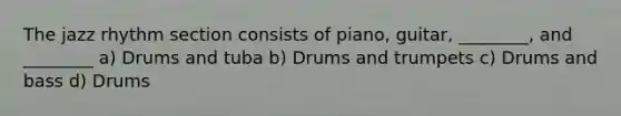 The jazz rhythm section consists of piano, guitar, ________, and ________ a) Drums and tuba b) Drums and trumpets c) Drums and bass d) Drums