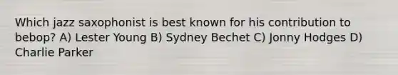 Which jazz saxophonist is best known for his contribution to bebop? A) Lester Young B) Sydney Bechet C) Jonny Hodges D) Charlie Parker