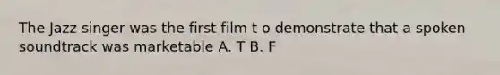 The Jazz singer was the first film t o demonstrate that a spoken soundtrack was marketable A. T B. F