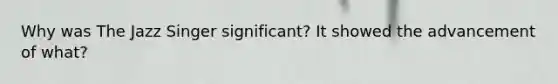 Why was The Jazz Singer significant? It showed the advancement of what?