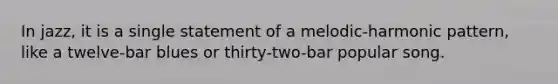 In jazz, it is a single statement of a melodic-harmonic pattern, like a twelve-bar blues or thirty-two-bar popular song.