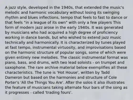 A jazz style, developed in the 1940s, that extended the music's melodic and harmonic vocabulary without losing its swinging rhythm and blues inflections, tempo that feels to fast to dance or that feels "in a league of its own" with only a few players This form of modern jazz arose in the early 1940s. It was generated by musicians who had acquired a high degree of proficiency working in dance bands, but who wished to extend jazz music technically and harmonically. It is characterized by tunes played at fast tempo, instrumental virtuosity, and improvisations based on the harmonic structure of popular songs, some of which were given entirely new melodies. The classic instrumental format was piano, bass, and drums, with two lead soloists - on trumpet and saxophone. The rare archive material below exemplifies all these characteristics. The tune is 'Hot House', written by Tadd Dameron but based on the harmonies and structure of Cole Porter's 'All the Things You Are'. After the solos it also illustrates the feature of musicians taking alternate four bars of the song as it progresses - called 'trading fours'.