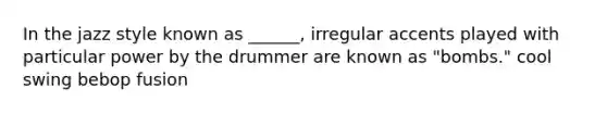 In the jazz style known as ______, irregular accents played with particular power by the drummer are known as "bombs." cool swing bebop fusion