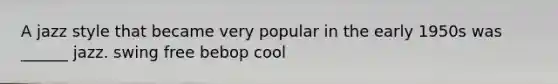 A jazz style that became very popular in the early 1950s was ______ jazz. swing free bebop cool