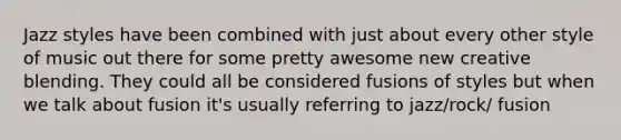 Jazz styles have been combined with just about every other style of music out there for some pretty awesome new creative blending. They could all be considered fusions of styles but when we talk about fusion it's usually referring to jazz/rock/ fusion