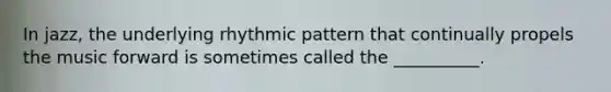 In jazz, the underlying rhythmic pattern that continually propels the music forward is sometimes called the __________.