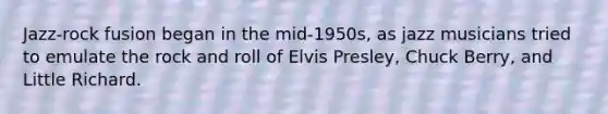 Jazz-rock fusion began in the mid-1950s, as jazz musicians tried to emulate the rock and roll of Elvis Presley, Chuck Berry, and Little Richard.