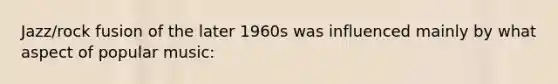 Jazz/rock fusion of the later 1960s was influenced mainly by what aspect of popular music: