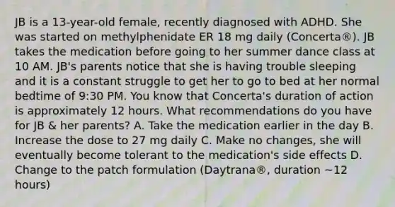 JB is a 13-year-old female, recently diagnosed with ADHD. She was started on methylphenidate ER 18 mg daily (Concerta®). JB takes the medication before going to her summer dance class at 10 AM. JB's parents notice that she is having trouble sleeping and it is a constant struggle to get her to go to bed at her normal bedtime of 9:30 PM. You know that Concerta's duration of action is approximately 12 hours. What recommendations do you have for JB & her parents? A. Take the medication earlier in the day B. Increase the dose to 27 mg daily C. Make no changes, she will eventually become tolerant to the medication's side effects D. Change to the patch formulation (Daytrana®, duration ~12 hours)