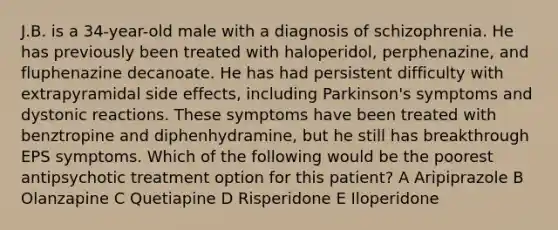 J.B. is a 34-year-old male with a diagnosis of schizophrenia. He has previously been treated with haloperidol, perphenazine, and fluphenazine decanoate. He has had persistent difficulty with extrapyramidal side effects, including Parkinson's symptoms and dystonic reactions. These symptoms have been treated with benztropine and diphenhydramine, but he still has breakthrough EPS symptoms. Which of the following would be the poorest antipsychotic treatment option for this patient? A Aripiprazole B Olanzapine C Quetiapine D Risperidone E Iloperidone