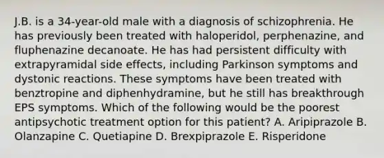 J.B. is a 34-year-old male with a diagnosis of schizophrenia. He has previously been treated with haloperidol, perphenazine, and fluphenazine decanoate. He has had persistent difficulty with extrapyramidal side effects, including Parkinson symptoms and dystonic reactions. These symptoms have been treated with benztropine and diphenhydramine, but he still has breakthrough EPS symptoms. Which of the following would be the poorest antipsychotic treatment option for this patient? A. Aripiprazole B. Olanzapine C. Quetiapine D. Brexpiprazole E. Risperidone