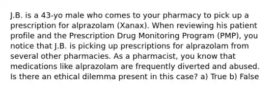 J.B. is a 43-yo male who comes to your pharmacy to pick up a prescription for alprazolam (Xanax). When reviewing his patient profile and the Prescription Drug Monitoring Program (PMP), you notice that J.B. is picking up prescriptions for alprazolam from several other pharmacies. As a pharmacist, you know that medications like alprazolam are frequently diverted and abused. Is there an ethical dilemma present in this case? a) True b) False