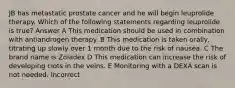 JB has metastatic prostate cancer and he will begin leuprolide therapy. Which of the following statements regarding leuprolide is true? Answer A This medication should be used in combination with antiandrogen therapy. B This medication is taken orally, titrating up slowly over 1 month due to the risk of nausea. C The brand name is Zoladex D This medication can increase the risk of developing clots in the veins. E Monitoring with a DEXA scan is not needed. Incorrect