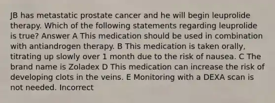 JB has metastatic prostate cancer and he will begin leuprolide therapy. Which of the following statements regarding leuprolide is true? Answer A This medication should be used in combination with antiandrogen therapy. B This medication is taken orally, titrating up slowly over 1 month due to the risk of nausea. C The brand name is Zoladex D This medication can increase the risk of developing clots in the veins. E Monitoring with a DEXA scan is not needed. Incorrect