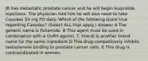 JB has metastatic prostate cancer and he will begin leuprolide injections. The physician told him he will also need to take Casodex 50 mg PO daily. Which of the following is/are true regarding Casodex? (Select ALL that apply.) Answer A The generic name is flutamide. B This agent must be used in combination with a GnRH agonst. C Xtandi is another brand name for the same ingredient D This drug competitively inhibits testosterone binding to prostate cancer cells. E This drug is contraindicated in women.