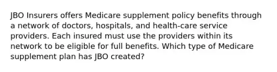 JBO Insurers offers Medicare supplement policy benefits through a network of doctors, hospitals, and health-care service providers. Each insured must use the providers within its network to be eligible for full benefits. Which type of Medicare supplement plan has JBO created?