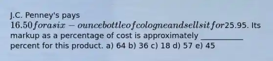 J.C. Penney's pays 16.50 for a six-ounce bottle of cologne and sells it for25.95. Its markup as a percentage of cost is approximately ___________ percent for this product. a) 64 b) 36 c) 18 d) 57 e) 45