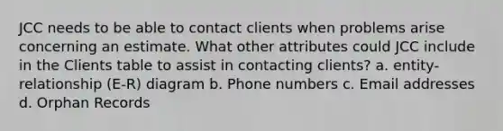 JCC needs to be able to contact clients when problems arise concerning an estimate. What other attributes could JCC include in the Clients table to assist in contacting clients? a. entity-relationship (E-R) diagram b. Phone numbers c. Email addresses d. Orphan Records