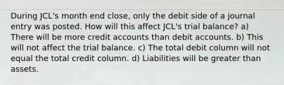 During JCL's month end close, only the debit side of a journal entry was posted. How will this affect JCL's trial balance? a) There will be more credi<a href='https://www.questionai.com/knowledge/k7x83BRk9p-t-accounts' class='anchor-knowledge'>t accounts</a> than debit accounts. b) This will not affect <a href='https://www.questionai.com/knowledge/kroPuglSOF-the-trial-balance' class='anchor-knowledge'>the trial balance</a>. c) The total debit column will not equal the total credit column. d) Liabilities will be <a href='https://www.questionai.com/knowledge/ktgHnBD4o3-greater-than' class='anchor-knowledge'>greater than</a> assets.