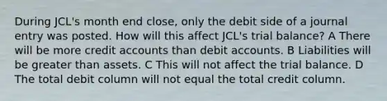 During JCL's month end close, only the debit side of a journal entry was posted. How will this affect JCL's trial balance? A There will be more credit accounts than debit accounts. B Liabilities will be greater than assets. C This will not affect the trial balance. D The total debit column will not equal the total credit column.