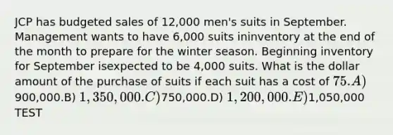 JCP has budgeted sales of 12,000 men's suits in September. Management wants to have 6,000 suits ininventory at the end of the month to prepare for the winter season. Beginning inventory for September isexpected to be 4,000 suits. What is the dollar amount of the purchase of suits if each suit has a cost of 75.A)900,000.B) 1,350,000.C)750,000.D) 1,200,000.E)1,050,000 TEST