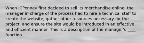 When JCPenney first decided to sell its merchandise online, the manager in charge of the process had to hire a technical staff to create the website, gather other resources necessary for the project, and ensure the site would be introduced in an effective and efficient manner. This is a description of the manager's ____ function.