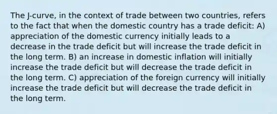 The J-curve, in the context of trade between two countries, refers to the fact that when the domestic country has a trade deficit: A) appreciation of the domestic currency initially leads to a decrease in the trade deficit but will increase the trade deficit in the long term. B) an increase in domestic inflation will initially increase the trade deficit but will decrease the trade deficit in the long term. C) appreciation of the foreign currency will initially increase the trade deficit but will decrease the trade deficit in the long term.