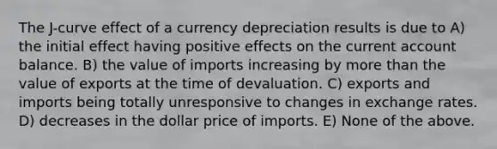 The J-curve effect of a currency depreciation results is due to A) the initial effect having positive effects on the current account balance. B) the value of imports increasing by more than the value of exports at the time of devaluation. C) exports and imports being totally unresponsive to changes in exchange rates. D) decreases in the dollar price of imports. E) None of the above.