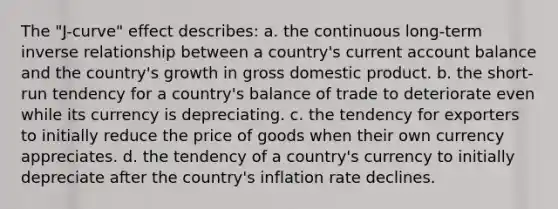 The "J-curve" effect describes: a. the continuous long-term inverse relationship between a country's current account balance and the country's growth in gross domestic product. b. the short-run tendency for a country's balance of trade to deteriorate even while its currency is depreciating. c. the tendency for exporters to initially reduce the price of goods when their own currency appreciates. d. the tendency of a country's currency to initially depreciate after the country's inflation rate declines.