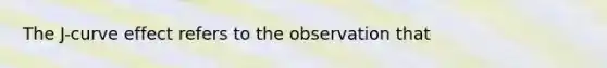 The J-curve effect refers to the observation that