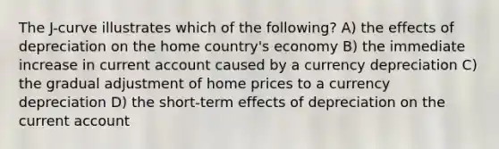 The J-curve illustrates which of the following? A) the effects of depreciation on the home country's economy B) the immediate increase in current account caused by a currency depreciation C) the gradual adjustment of home prices to a currency depreciation D) the short-term effects of depreciation on the current account