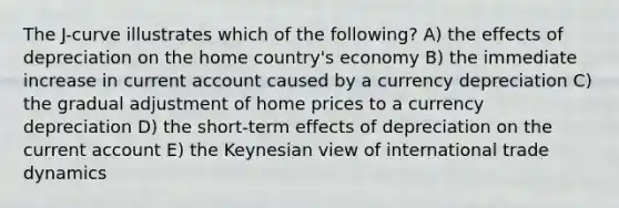 The J-curve illustrates which of the following? A) the effects of depreciation on the home country's economy B) the immediate increase in current account caused by a currency depreciation C) the gradual adjustment of home prices to a currency depreciation D) the short-term effects of depreciation on the current account E) the Keynesian view of international trade dynamics