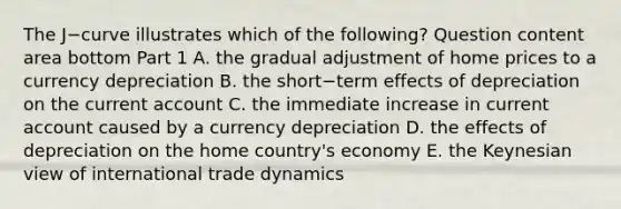 The J−curve illustrates which of the​ following? Question content area bottom Part 1 A. the gradual adjustment of home prices to a currency depreciation B. the short−term effects of depreciation on the current account C. the immediate increase in current account caused by a currency depreciation D. the effects of depreciation on the home​ country's economy E. the Keynesian view of international trade dynamics