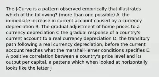 The J-Curve is a pattern observed empirically that illustrates which of the following? (more than one possible) A. the immediate increase in current account caused by a currency depreciation B. The gradual adjustment of home prices to a currency depreciation C the gradual response of a country's current account to a real currency depreciation D. the transitory path following a real currency depreciation, before the current account reaches what the marshall-lerner conditions specifies E. A positive correlation between a country's price level and its output per capital, a pattens which when looked at horizontally looks like the letter J