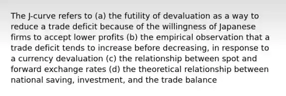 The J-curve refers to (a) the futility of devaluation as a way to reduce a trade deficit because of the willingness of Japanese firms to accept lower profits (b) the empirical observation that a trade deficit tends to increase before decreasing, in response to a currency devaluation (c) the relationship between spot and forward exchange rates (d) the theoretical relationship between national saving, investment, and the trade balance