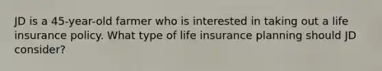 JD is a 45-year-old farmer who is interested in taking out a life insurance policy. What type of life insurance planning should JD consider?