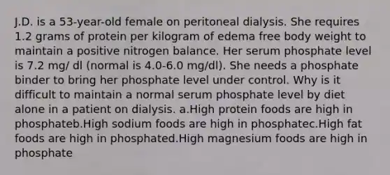 J.D. is a 53-year-old female on peritoneal dialysis. She requires 1.2 grams of protein per kilogram of edema free body weight to maintain a positive nitrogen balance. Her serum phosphate level is 7.2 mg/ dl (normal is 4.0-6.0 mg/dl). She needs a phosphate binder to bring her phosphate level under control. Why is it difficult to maintain a normal serum phosphate level by diet alone in a patient on dialysis. a.High protein foods are high in phosphateb.High sodium foods are high in phosphatec.High fat foods are high in phosphated.High magnesium foods are high in phosphate