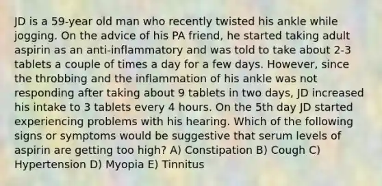 JD is a 59-year old man who recently twisted his ankle while jogging. On the advice of his PA friend, he started taking adult aspirin as an anti-inflammatory and was told to take about 2-3 tablets a couple of times a day for a few days. However, since the throbbing and the inflammation of his ankle was not responding after taking about 9 tablets in two days, JD increased his intake to 3 tablets every 4 hours. On the 5th day JD started experiencing problems with his hearing. Which of the following signs or symptoms would be suggestive that serum levels of aspirin are getting too high? A) Constipation B) Cough C) Hypertension D) Myopia E) Tinnitus