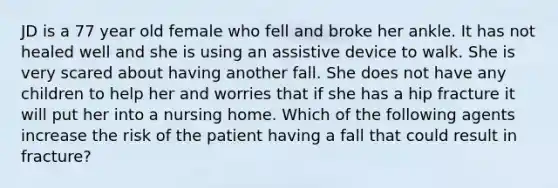 JD is a 77 year old female who fell and broke her ankle. It has not healed well and she is using an assistive device to walk. She is very scared about having another fall. She does not have any children to help her and worries that if she has a hip fracture it will put her into a nursing home. Which of the following agents increase the risk of the patient having a fall that could result in fracture?