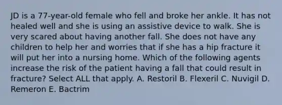 JD is a 77-year-old female who fell and broke her ankle. It has not healed well and she is using an assistive device to walk. She is very scared about having another fall. She does not have any children to help her and worries that if she has a hip fracture it will put her into a nursing home. Which of the following agents increase the risk of the patient having a fall that could result in fracture? Select ALL that apply. A. Restoril B. Flexeril C. Nuvigil D. Remeron E. Bactrim