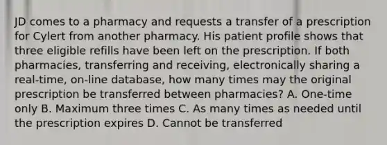 JD comes to a pharmacy and requests a transfer of a prescription for Cylert from another pharmacy. His patient profile shows that three eligible refills have been left on the prescription. If both pharmacies, transferring and receiving, electronically sharing a real-time, on-line database, how many times may the original prescription be transferred between pharmacies? A. One-time only B. Maximum three times C. As many times as needed until the prescription expires D. Cannot be transferred