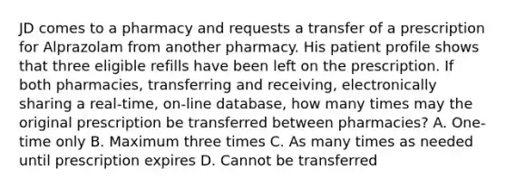 JD comes to a pharmacy and requests a transfer of a prescription for Alprazolam from another pharmacy. His patient profile shows that three eligible refills have been left on the prescription. If both pharmacies, transferring and receiving, electronically sharing a real-time, on-line database, how many times may the original prescription be transferred between pharmacies? A. One-time only B. Maximum three times C. As many times as needed until prescription expires D. Cannot be transferred