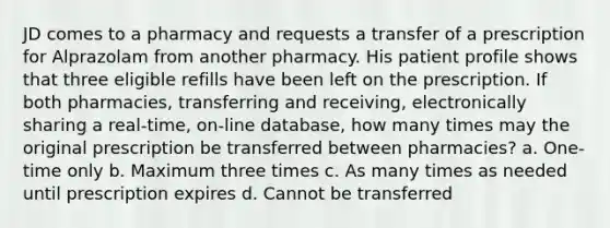 JD comes to a pharmacy and requests a transfer of a prescription for Alprazolam from another pharmacy. His patient profile shows that three eligible refills have been left on the prescription. If both pharmacies, transferring and receiving, electronically sharing a real-time, on-line database, how many times may the original prescription be transferred between pharmacies? a. One-time only b. Maximum three times c. As many times as needed until prescription expires d. Cannot be transferred