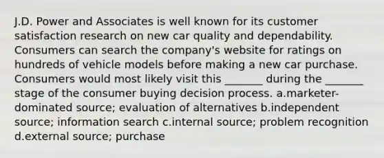 J.D. Power and Associates is well known for its customer satisfaction research on new car quality and dependability. Consumers can search the company's website for ratings on hundreds of vehicle models before making a new car purchase. Consumers would most likely visit this _______ during the _______ stage of the consumer buying decision process. a.marketer-dominated source; evaluation of alternatives b.independent source; information search c.internal source; problem recognition d.external source; purchase