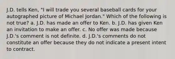 J.D. tells Ken, "I will trade you several baseball cards for your autographed picture of Michael Jordan." Which of the following is not true? a. J.D. has made an offer to Ken. b. J.D. has given Ken an invitation to make an offer. c. No offer was made because J.D.'s comment is not definite. d. J.D.'s comments do not constitute an offer because they do not indicate a present intent to contract.